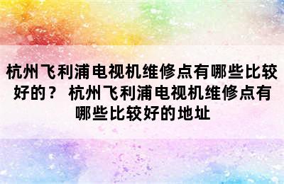 杭州飞利浦电视机维修点有哪些比较好的？ 杭州飞利浦电视机维修点有哪些比较好的地址